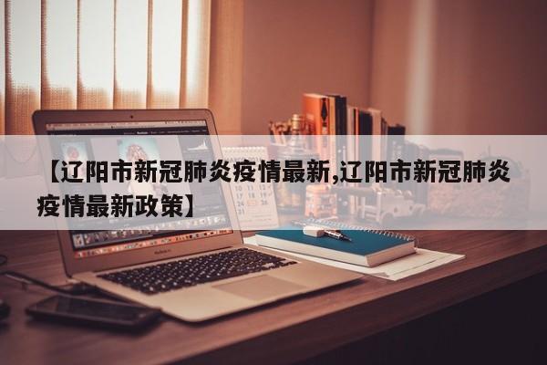 【辽阳市新冠肺炎疫情最新,辽阳市新冠肺炎疫情最新政策】