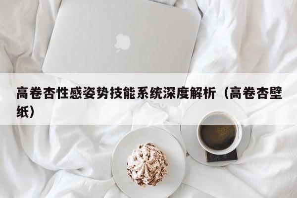 高卷杏性感姿势技能系统深度解析（高卷杏壁纸）