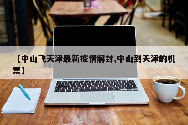 【中山飞天津最新疫情解封,中山到天津的机票】