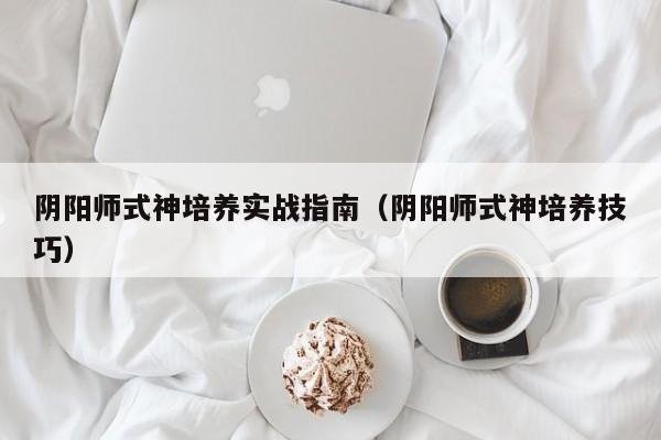 阴阳师式神培养实战指南（阴阳师式神培养技巧）
