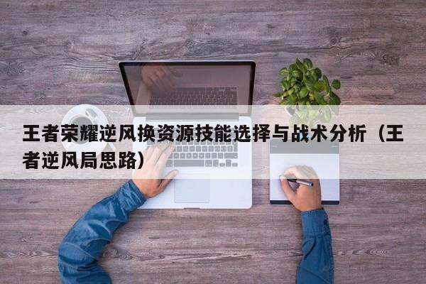 王者荣耀逆风换资源技能选择与战术分析（王者逆风局思路）