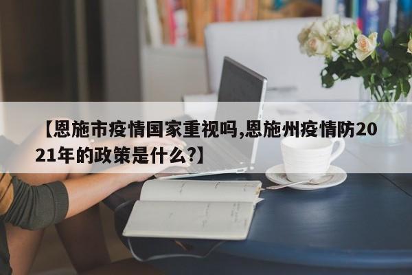 【恩施市疫情国家重视吗,恩施州疫情防2021年的政策是什么?】