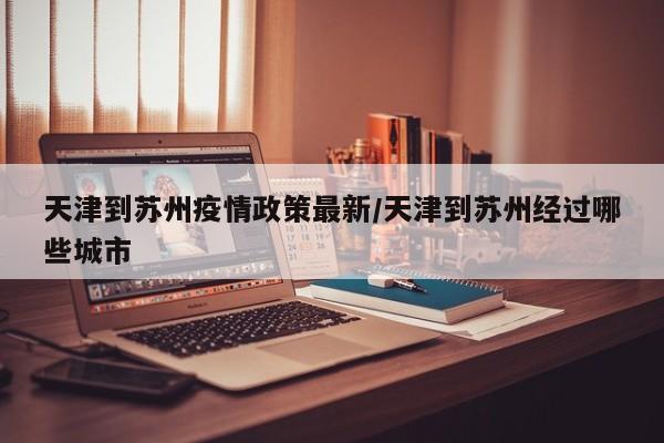 天津到苏州疫情政策最新/天津到苏州经过哪些城市