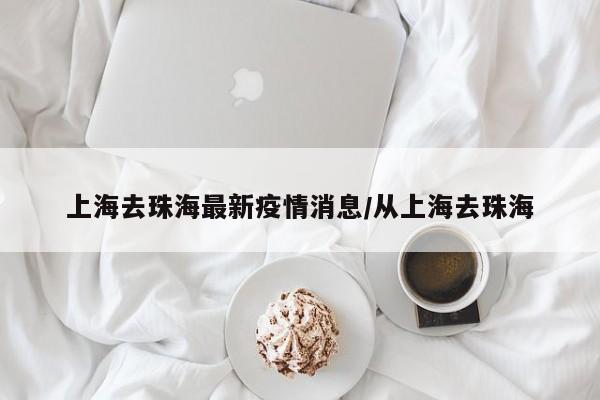 上海去珠海最新疫情消息/从上海去珠海