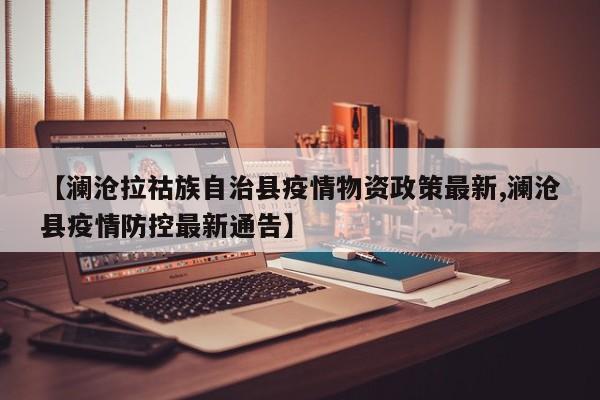 【澜沧拉祜族自治县疫情物资政策最新,澜沧县疫情防控最新通告】