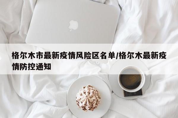 格尔木市最新疫情风险区名单/格尔木最新疫情防控通知
