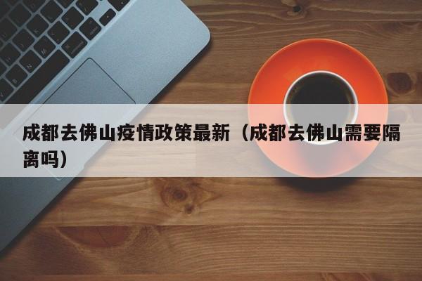成都去佛山疫情政策最新（成都去佛山需要隔离吗）