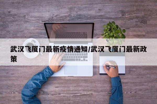 武汉飞厦门最新疫情通知/武汉飞厦门最新政策