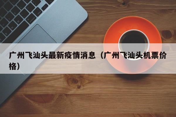 广州飞汕头最新疫情消息（广州飞汕头机票价格）