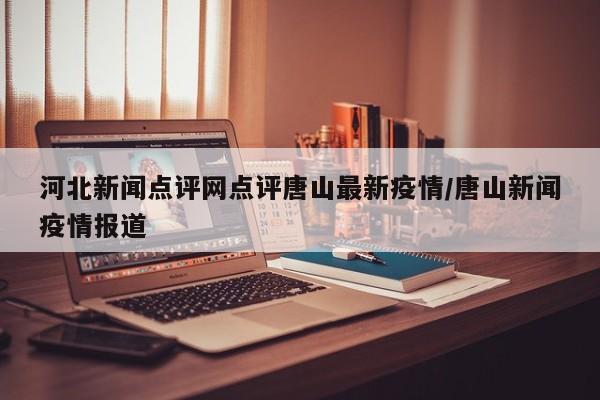 河北新闻点评网点评唐山最新疫情/唐山新闻疫情报道
