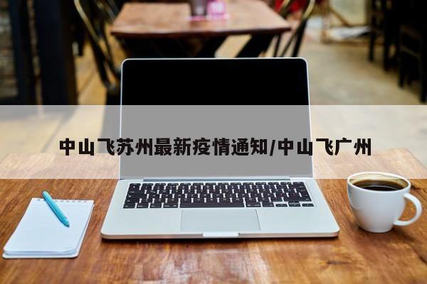 中山飞苏州最新疫情通知/中山飞广州