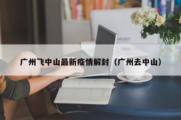 广州飞中山最新疫情解封（广州去中山）