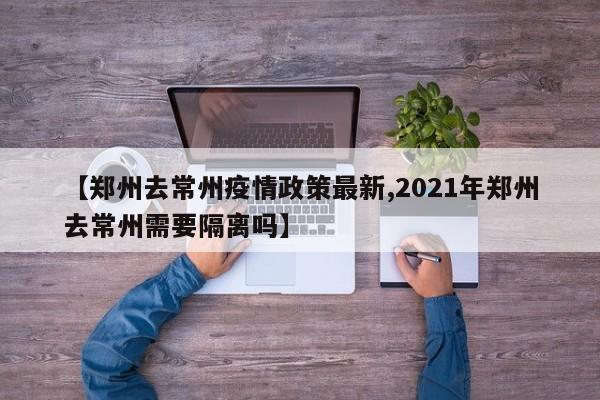【郑州去常州疫情政策最新,2021年郑州去常州需要隔离吗】