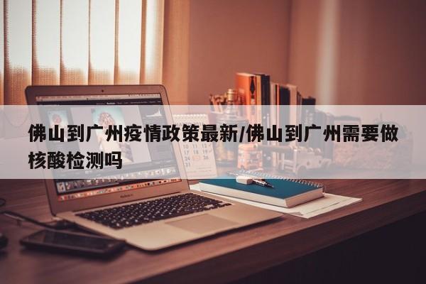 佛山到广州疫情政策最新/佛山到广州需要做核酸检测吗