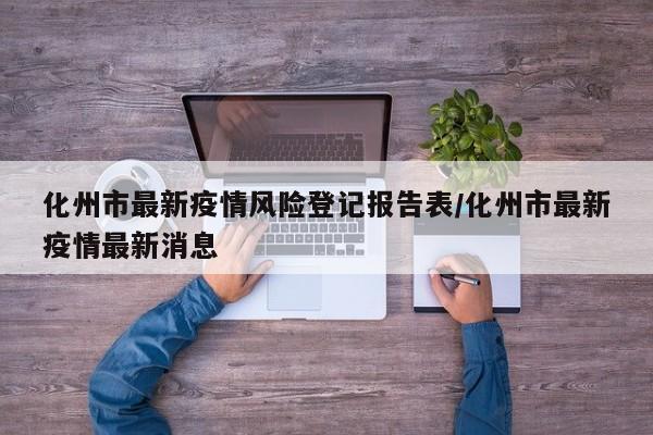 化州市最新疫情风险登记报告表/化州市最新疫情最新消息