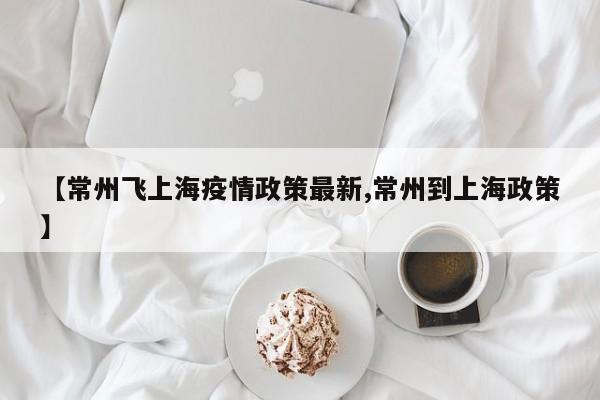 【常州飞上海疫情政策最新,常州到上海政策】