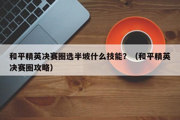 和平精英决赛圈选半坡什么技能？（和平精英决赛圈攻略）