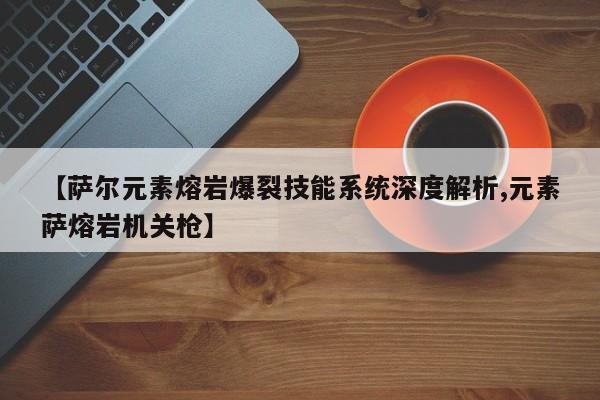 【萨尔元素熔岩爆裂技能系统深度解析,元素萨熔岩机关枪】