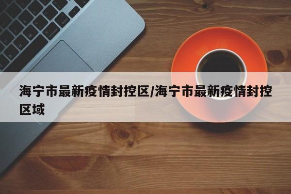 海宁市最新疫情封控区/海宁市最新疫情封控区域