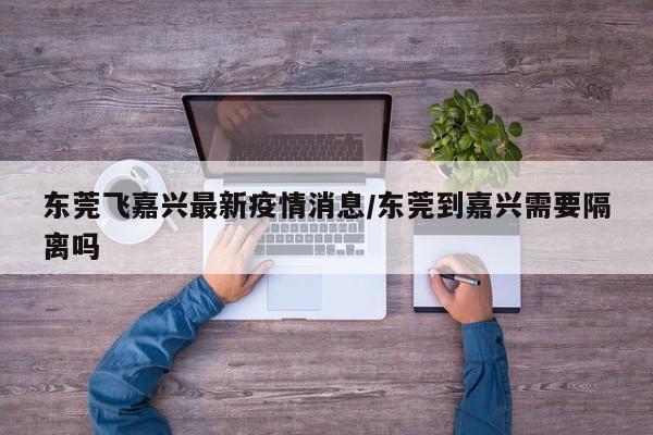东莞飞嘉兴最新疫情消息/东莞到嘉兴需要隔离吗