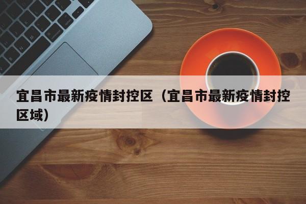 宜昌市最新疫情封控区（宜昌市最新疫情封控区域）