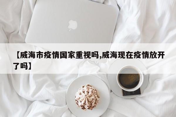 【威海市疫情国家重视吗,威海现在疫情放开了吗】