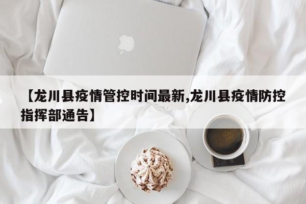 【龙川县疫情管控时间最新,龙川县疫情防控指挥部通告】