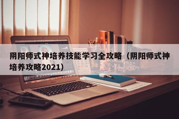 阴阳师式神培养技能学习全攻略（阴阳师式神培养攻略2021）