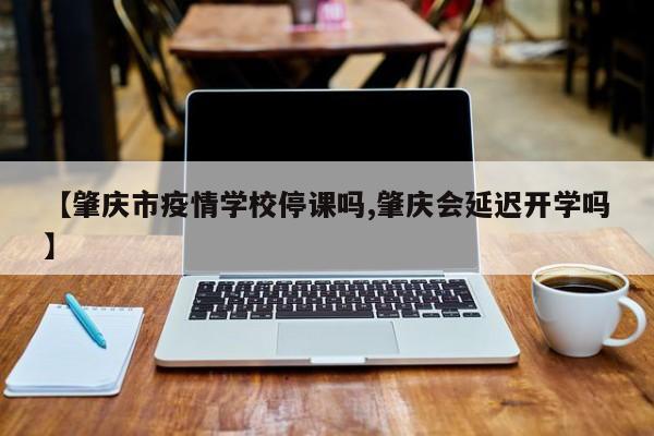 【肇庆市疫情学校停课吗,肇庆会延迟开学吗】