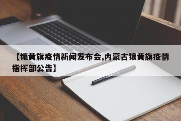 【镶黄旗疫情新闻发布会,内蒙古镶黄旗疫情指挥部公告】