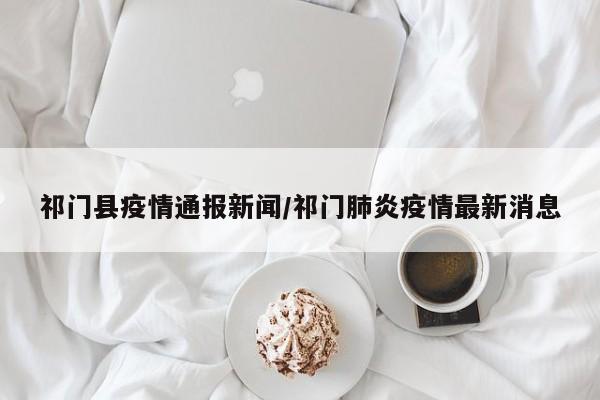 祁门县疫情通报新闻/祁门肺炎疫情最新消息