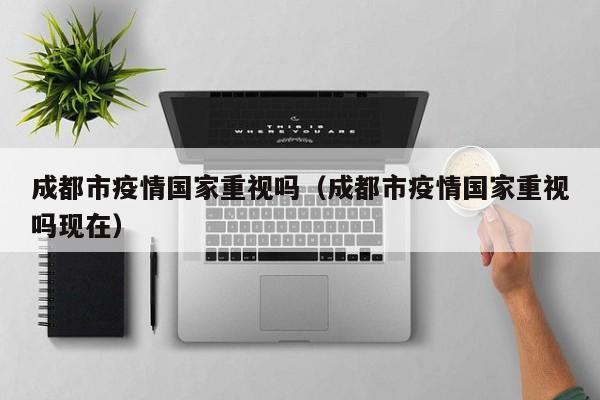 成都市疫情国家重视吗（成都市疫情国家重视吗现在）