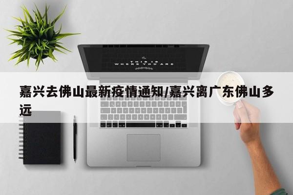 嘉兴去佛山最新疫情通知/嘉兴离广东佛山多远