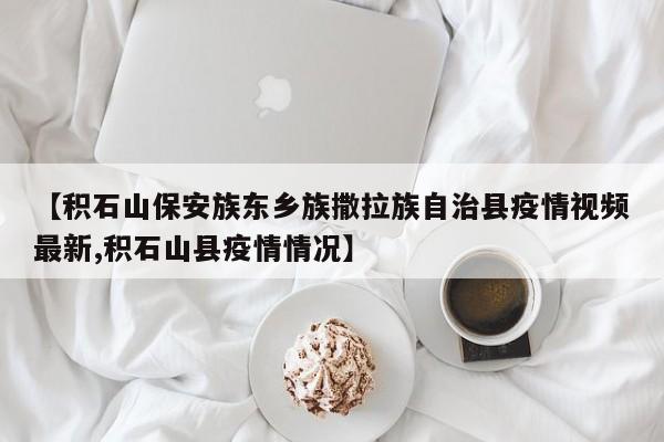 【积石山保安族东乡族撒拉族自治县疫情视频最新,积石山县疫情情况】