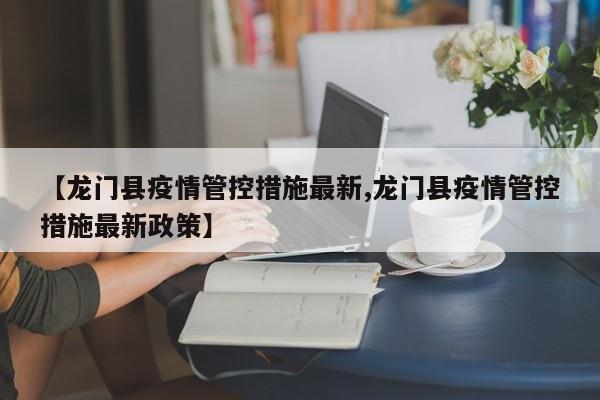 【龙门县疫情管控措施最新,龙门县疫情管控措施最新政策】