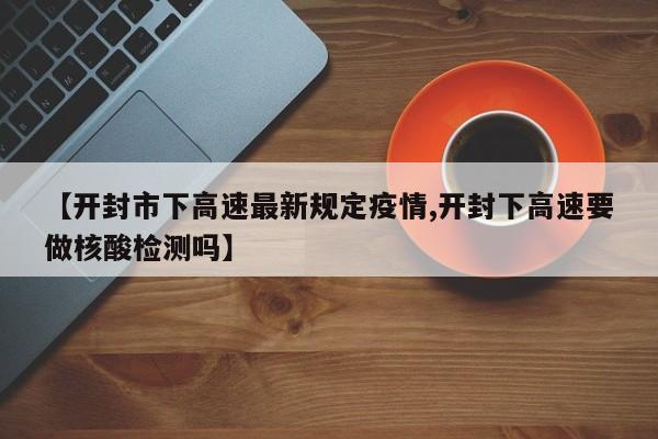 【开封市下高速最新规定疫情,开封下高速要做核酸检测吗】