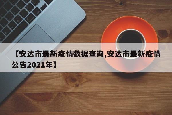 【安达市最新疫情数据查询,安达市最新疫情公告2021年】