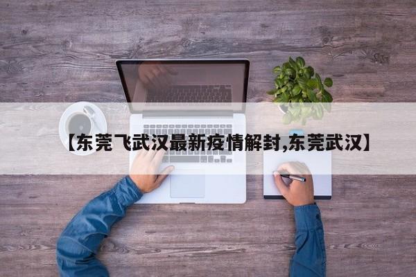 【东莞飞武汉最新疫情解封,东莞武汉】