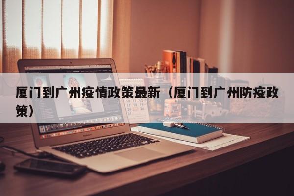 厦门到广州疫情政策最新（厦门到广州防疫政策）