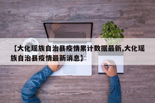 【大化瑶族自治县疫情累计数据最新,大化瑶族自治县疫情最新消息】