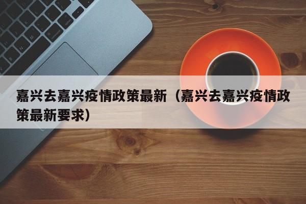 嘉兴去嘉兴疫情政策最新（嘉兴去嘉兴疫情政策最新要求）