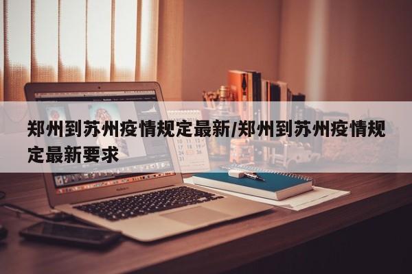 郑州到苏州疫情规定最新/郑州到苏州疫情规定最新要求