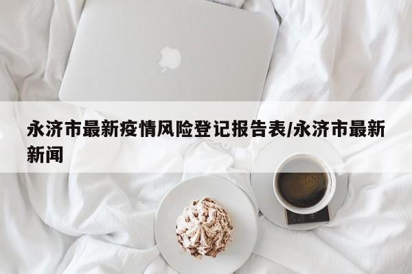 永济市最新疫情风险登记报告表/永济市最新新闻