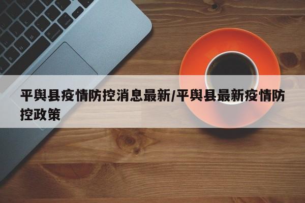 平舆县疫情防控消息最新/平舆县最新疫情防控政策