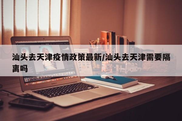 汕头去天津疫情政策最新/汕头去天津需要隔离吗
