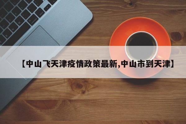 【中山飞天津疫情政策最新,中山市到天津】
