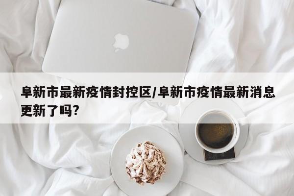阜新市最新疫情封控区/阜新市疫情最新消息更新了吗?