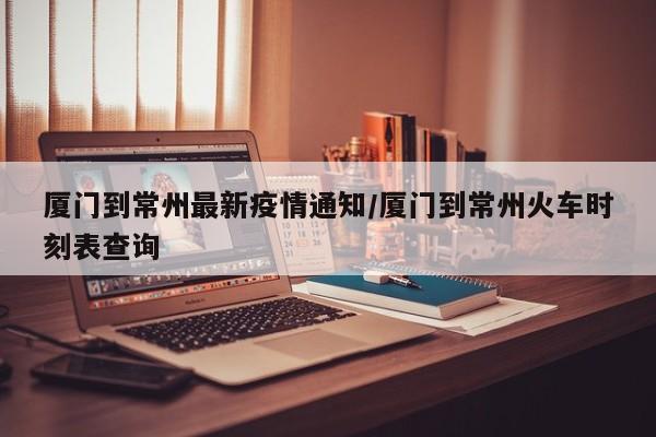 厦门到常州最新疫情通知/厦门到常州火车时刻表查询