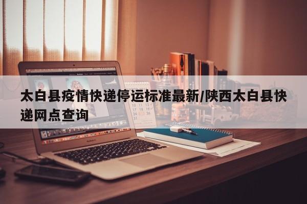 太白县疫情快递停运标准最新/陕西太白县快递网点查询