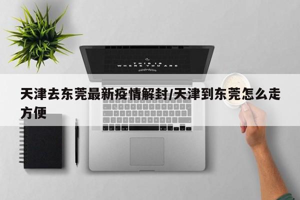 天津去东莞最新疫情解封/天津到东莞怎么走方便